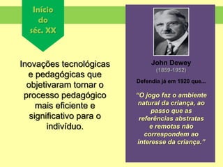 Início
do
séc. XX
Inovações tecnológicas
e pedagógicas que
objetivaram tornar o
processo pedagógico
mais eficiente e
significativo para o
indivíduo.
John Dewey
(1859-1952)
Defendia já em 1920 que...
“O jogo faz o ambiente
natural da criança, ao
passo que as
referências abstratas
e remotas não
correspondem ao
interesse da criança.”
 