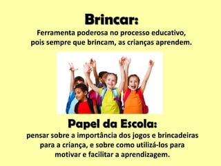 Papel da Escola:
pensar sobre a importância dos jogos e brincadeiras
para a criança, e sobre como utilizá-los para
motivar e facilitar a aprendizagem.
Brincar:
Ferramenta poderosa no processo educativo,
pois sempre que brincam, as crianças aprendem.
 