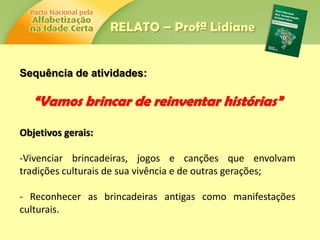 Sequência de atividades:
“Vamos brincar de reinventar histórias”
Objetivos gerais:
-Vivenciar brincadeiras, jogos e canções que envolvam
tradições culturais de sua vivência e de outras gerações;
- Reconhecer as brincadeiras antigas como manifestações
culturais.
RELATO – Profª Lidiane
 