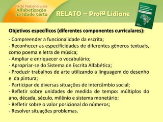 Objetivos específicos (diferentes componentes curriculares):
- Compreender a funcionalidade da escrita;
- Reconhecer as especificidades de diferentes gêneros textuais,
como poema e letra de música;
- Ampliar e enriquecer o vocabulário;
- Apropriar-se do Sistema de Escrita Alfabética;
- Produzir trabalhos de arte utilizando a linguagem do desenho
e da pintura;
- Participar de diversas situações de intercâmbio social;
- Refletir sobre unidades de medida de tempo: múltiplos do
ano, década, século, milênio e sistema monetário;
- Refletir sobre o valor posicional do números;
- Resolver situações problemas.
RELATO – Profª Lidiane
 