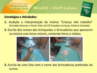 Estratégias e Atividades:
1. Audição e interpretação da música “Criança não trabalha”
(Arnaldo Antunes e Paulo Tatit, do CD Canções Curiosas, Palavra Cantada).
2. Escrita dos nomes dos brinquedos e brincadeiras que aparecem
na música com letras móveis, contando letras e sílabas.
3. Escrita de uma lista com o nome das brincadeiras preferidas da
turma.
RELATO – Profª Lidiane
 