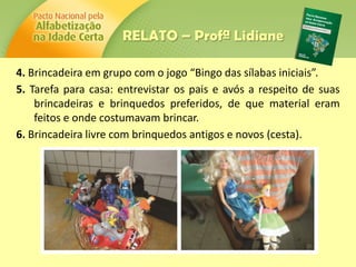 4. Brincadeira em grupo com o jogo “Bingo das sílabas iniciais”.
5. Tarefa para casa: entrevistar os pais e avós a respeito de suas
brincadeiras e brinquedos preferidos, de que material eram
feitos e onde costumavam brincar.
6. Brincadeira livre com brinquedos antigos e novos (cesta).
RELATO – Profª Lidiane
 