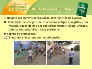 7. Resgate das entrevistas realizadas, com registros no quadro.
8. Apreciação de imagens de brinquedos antigos e registro, com
material ábaco do ano em que foram criados (século, unidade,
dezena, centena, milhar; valor posicional).
9. Lojinha de brinquedos.
10. Brincadeira no parque com os brinquedos.
RELATO – Profª Lidiane
 