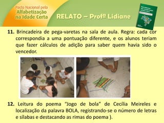 11. Brincadeira de pega-varetas na sala de aula. Regra: cada cor
correspondia a uma pontuação diferente, e os alunos teriam
que fazer cálculos de adição para saber quem havia sido o
vencedor.
12. Leitura do poema “Jogo de bola” de Cecília Meireles e
localização da palavra BOLA, registrando-se o número de letras
e sílabas e destacando as rimas do poema ).
RELATO – Profª Lidiane
 