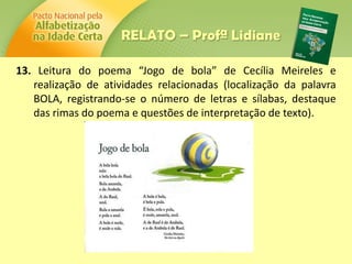13. Leitura do poema “Jogo de bola” de Cecília Meireles e
realização de atividades relacionadas (localização da palavra
BOLA, registrando-se o número de letras e sílabas, destaque
das rimas do poema e questões de interpretação de texto).
RELATO – Profª Lidiane
 