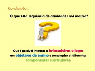 Concluindo...
Que é possível integrar a brincadeiras e jogos
aos objetivos de ensino e contemplar os diferentes
componentes curriculares.
O que esta sequência de atividades nos mostra?
 