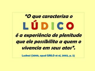 “O que caracteriza o
L Ú D I C O
é a experiência de plenitude
que ele possibilita a quem o
vivencia em seus atos”.
Luckesi (2000, apud GRILO et al, 2002, p. 2)
 