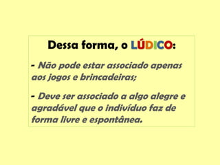 Dessa forma, o LÚDICO:
- Não pode estar associado apenas
aos jogos e brincadeiras;
- Deve ser associado a algo alegre e
agradável que o indivíduo faz de
forma livre e espontânea.
 