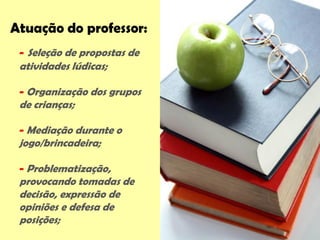 Atuação do professor:
- Seleção de propostas de
atividades lúdicas;
- Organização dos grupos
de crianças;
- Mediação durante o
jogo/brincadeira;
- Problematização,
provocando tomadas de
decisão, expressão de
opiniões e defesa de
posições;
 