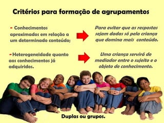 Para evitar que as respostas
sejam dadas só pela criança
que domina mais conteúdo.
Critérios para formação de agrupamentos
- Heterogeneidade quanto
aos conhecimentos já
adquiridos.
Uma criança servirá de
mediador entre o sujeito e o
objeto de conhecimento.
- Conhecimentos
aproximados em relação a
um determinado conteúdo;
Duplas ou grupos.
 