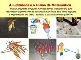 A ludicidade e o ensino de Matemática
Incluir proposta de jogos e brincadeiras tradicionais, que
favoreçam explorações de natureza numérica, tais como registro
e organização em listas , tabelas e posteriormente gráficos.
 