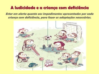 A ludicidade e a criança com deficiência
Estar em alerta quanto aos impedimentos apresentados por cada
criança com deficiência, para fazer as adaptações necessárias.
 