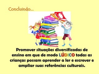 Concluindo...
Promover situações diversificadas de
ensino em que de modo LÚDICO todas as
crianças possam aprender a ler e escrever e
ampliar suas referências culturais.
 