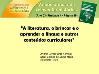 Vamos brincar de
reinventar histórias
(Ano 03 - Unidade 4 - Página 16)
“A literatura, o brincar e o
aprender a língua e outros
conteúdos curriculares”
Andrea Tereza Brito Ferreira
Ester Calland de Sousa Rosa
Rosinalda Teles
 