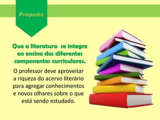 Proposta
Que a literatura se integre
ao ensino dos diferentes
componentes curriculares.
O professor deve aproveitar
a riqueza do acervo literário
para agregar conhecimentos
e novos olhares sobre o que
está sendo estudado.
 