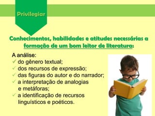 Privilegiar
Conhecimentos, habilidades e atitudes necessárias a
formação de um bom leitor de literatura:
A análise:
 do gênero textual;
 dos recursos de expressão;
 das figuras do autor e do narrador;
 a interpretação de analogias
e metáforas;
 a identificação de recursos
linguísticos e poéticos.
 