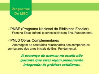 Programas
Do MEC
A presença de acervos na escola não
garante que estes sejam plenamente
integrados às práticas cotidianas.
PNBE (Programa Nacional da Biblioteca Escolar)
- Foco na Educ. Infantil e séries iniciais do Ens. Fundamental.
PNLD Obras Complementares
- Abordagem de conteúdos relacionados aos componentes
curriculares dos anos iniciais do Ens. Fundamental.
 