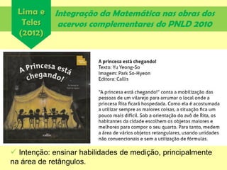 Integração da Matemática nas obras dos
acervos complementares do PNLD 2010
Lima e
Teles
(2012)
 Intenção: ensinar habilidades de medição, principalmente
na área de retângulos.
 