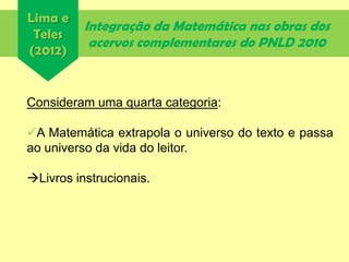 Integração da Matemática nas obras dos
acervos complementares do PNLD 2010
Consideram uma quarta categoria:
A Matemática extrapola o universo do texto e passa
ao universo da vida do leitor.
Livros instrucionais.
Lima e
Teles
(2012)
 