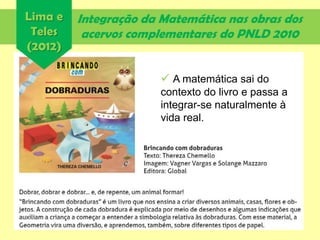 Integração da Matemática nas obras dos
acervos complementares do PNLD 2010
Lima e
Teles
(2012)
 A matemática sai do
contexto do livro e passa a
integrar-se naturalmente à
vida real.
 