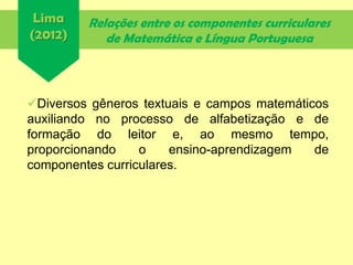 Relações entre os componentes curriculares
de Matemática e Língua Portuguesa
Diversos gêneros textuais e campos matemáticos
auxiliando no processo de alfabetização e de
formação do leitor e, ao mesmo tempo,
proporcionando o ensino-aprendizagem de
componentes curriculares.
Lima
(2012)
 