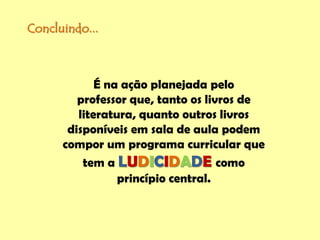 Concluindo...
É na ação planejada pelo
professor que, tanto os livros de
literatura, quanto outros livros
disponíveis em sala de aula podem
compor um programa curricular que
tem a LUDICIDADE como
princípio central.
 