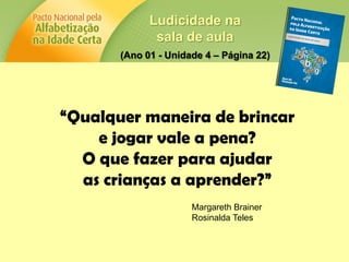 Ludicidade na
sala de aula
(Ano 01 - Unidade 4 – Página 22)
“Qualquer maneira de brincar
e jogar vale a pena?
O que fazer para ajudar
as crianças a aprender?”
Margareth Brainer
Rosinalda Teles
 