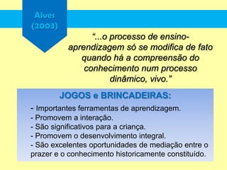 Alves
(2003)
“...o processo de ensino-
aprendizagem só se modifica de fato
quando há a compreensão do
conhecimento num processo
dinâmico, vivo.”
JOGOS e BRINCADEIRAS:
- Importantes ferramentas de aprendizagem.
- Promovem a interação.
- São significativos para a criança.
- Promovem o desenvolvimento integral.
- São excelentes oportunidades de mediação entre o
prazer e o conhecimento historicamente constituído.
 