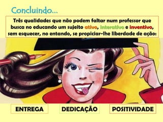 Concluindo...
Três qualidades que não podem faltar num professor que
busca no educando um sujeito ativo, interativo e inventivo,
sem esquecer, no entando, se propiciar-lhe liberdade de ação:
ENTREGA DEDICAÇÃO POSITIVIDADE
 
