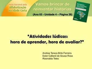Vamos brincar de
reinventar histórias
(Ano 03 - Unidade 4 – Página 28)
“Atividades lúdicas:
hora de aprender, hora de avaliar?”
Andrea Tereza Brito Ferreira
Ester Calland de Sousa Rosa
Rosinalda Teles
 