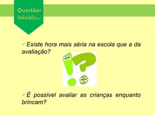 Questões
iniciais...
Existe hora mais séria na escola que a da
avaliação?
É possível avaliar as crianças enquanto
brincam?
 