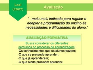 Leal
(2007)
“...meio mais indicado para regular e
adaptar a programação do ensino às
necessidades e dificuldades do aluno.”
Avaliação
Busca considerar os diferentes
percursos no processo de aprendizagem:
-Os conhecimentos que os alunos trazem;
-O que se pretende aprender;
-O que já aprenderam;
-O que ainda precisam aprender.
AVALIAÇÃO FORMATIVA
 