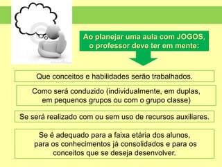 Que conceitos e habilidades serão trabalhados.
Como será conduzido (individualmente, em duplas,
em pequenos grupos ou com o grupo classe)
Se será realizado com ou sem uso de recursos auxiliares.
Se é adequado para a faixa etária dos alunos,
para os conhecimentos já consolidados e para os
conceitos que se deseja desenvolver.
Ao planejar uma aula com JOGOS,
o professor deve ter em mente:
 