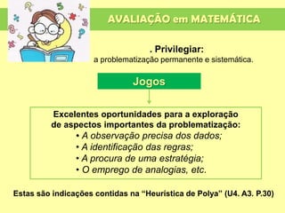 AVALIAÇÃO em MATEMÁTICA
. Privilegiar:
a problematização permanente e sistemática.
Excelentes oportunidades para a exploração
de aspectos importantes da problematização:
• A observação precisa dos dados;
• A identificação das regras;
• A procura de uma estratégia;
• O emprego de analogias, etc.
Jogos
Estas são indicações contidas na “Heurística de Polya” (U4. A3. P.30)
 