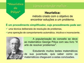 “Heurística
de
Pólya”
Vamos entender melhor...
É um procedimento simplificador, cujo procedimento pode ser:
 uma técnica deliberada de resolução de problemas,
uma operação de comportamento automática, intuitiva e inconsciente.
Heurística:
método criado com o objetivo de
encontrar soluções a um problema.
A popularização do conceito se deve
ao matemático George Pólya com seu livro "A
arte de resolver problemas".
Estudando muitos testes matemáticos
de sua juventude, quis saber como os
matemáticos chegavam a estas conclusões.
George Pólya
(1887-1985)
Matemático Húngaro
 