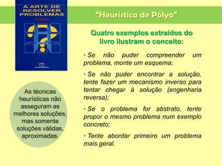 “Heurística de Pólya”
• Se não puder compreender um
problema, monte um esquema;
• Se não puder encontrar a solução,
tente fazer um mecanismo inverso para
tentar chegar à solução (engenharia
reversa);
• Se o problema for abstrato, tente
propor o mesmo problema num exemplo
concreto;
• Tente abordar primeiro um problema
mais geral.
Quatro exemplos extraídos do
livro ilustram o conceito:
As técnicas
heurísticas não
asseguram as
melhores soluções,
mas somente
soluções válidas,
aproximadas.
 