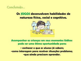 Concluindo...
Acompanhar as crianças em seus momentos lúdicos
pode ser uma ótima oportunidade para:
- conhecer o que os alunos já sabem;
-como interagem para resolver situações problema;
-que ainda precisam aprender.
Os JOGOS desenvolvem habilidades de
natureza física, social e cognitiva.
 