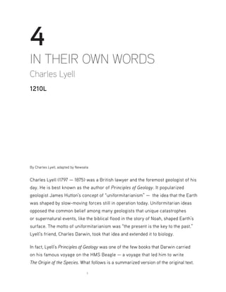 1
4
IN THEIR OWN WORDS
Charles Lyell
1210L
By Charles Lyell, adapted by Newsela
Charles Lyell (1797 — 1875) was a British lawyer and the foremost geologist of his
day. He is best known as the author of Principles of Geology. It popularized
geologist James Hutton’s concept of “uniformitarianism” — the idea that the Earth
was shaped by slow-moving forces still in operation today. Uniformitarian ideas
opposed the common belief among many geologists that unique catastrophes
or supernatural events, like the biblical flood in the story of Noah, shaped Earth’s
surface. The motto of uniformitarianism was “the present is the key to the past.”
Lyell’s friend, Charles Darwin, took that idea and extended it to biology.
In fact, Lyell’s Principles of Geology was one of the few books that Darwin carried
on his famous voyage on the HMS Beagle — a voyage that led him to write
The Origin of the Species. What follows is a summarized version of the original text.
 