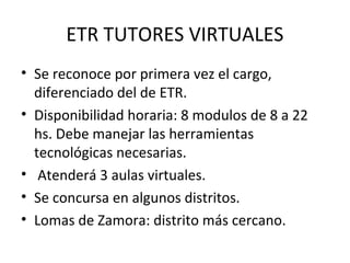 ETR TUTORES VIRTUALES
• Se reconoce por primera vez el cargo,
diferenciado del de ETR.
• Disponibilidad horaria: 8 modulos de 8 a 22
hs. Debe manejar las herramientas
tecnológicas necesarias.
• Atenderá 3 aulas virtuales.
• Se concursa en algunos distritos.
• Lomas de Zamora: distrito más cercano.
 
