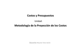 Docente:
Unidad:
Nicanor Vera Girón
Costos y Presupuestos
Metodología de la Proyección de los Costos
 