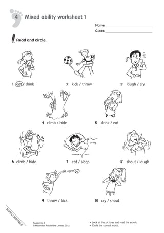 PH
O
TO
C
O
PIABLE
Name
Class
© Macmillan Publishers Limited 2008
PH
O
TO
CO
PIABLE
Read and circle.
1	 eat	/	drink	 2	 kick	/	throw	 3	 laugh	/	cry
	 	 4	 climb	/	hide		 5	 drink	/	eat
6	 climb	/	hide	 7	 eat	/	sleep	 8	 shout	/	laugh
	 	 9	 throw	/	kick	 10	 cry	/	shout
Mixed ability worksheet 14
• Look at the pictures and read the words.
• Circle the correct words.
Footprints 2
© Macmillan Publishers Limited 2012
PH
O
TO
C
O
PIABLE
 