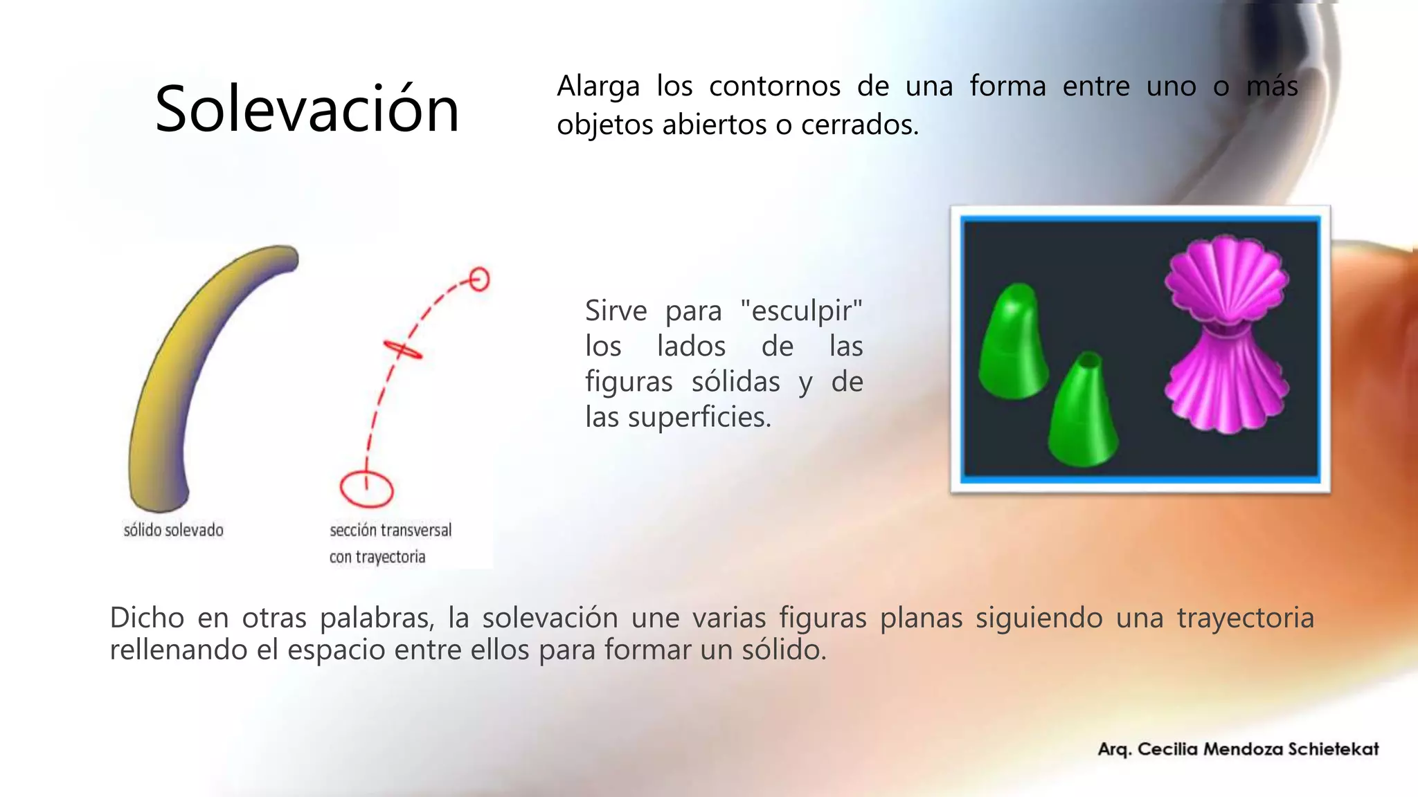 Solevación
Dicho en otras palabras, la solevación une varias figuras planas siguiendo una trayectoria
rellenando el espacio entre ellos para formar un sólido.
Sirve para "esculpir"
los lados de las
figuras sólidas y de
las superficies.
Alarga los contornos de una forma entre uno o más
objetos abiertos o cerrados.
 