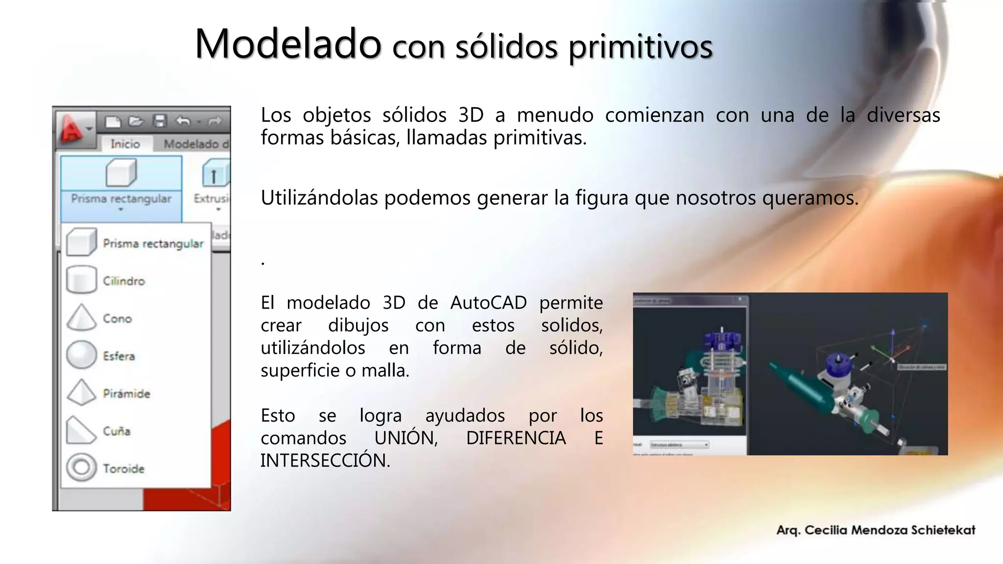 Modelado con sólidos primitivos
Los objetos sólidos 3D a menudo comienzan con una de la diversas
formas básicas, llamadas primitivas.
Utilizándolas podemos generar la figura que nosotros queramos.
.
El modelado 3D de AutoCAD permite
crear dibujos con estos solidos,
utilizándolos en forma de sólido,
superficie o malla.
Esto se logra ayudados por los
comandos UNIÓN, DIFERENCIA E
INTERSECCIÓN.
 