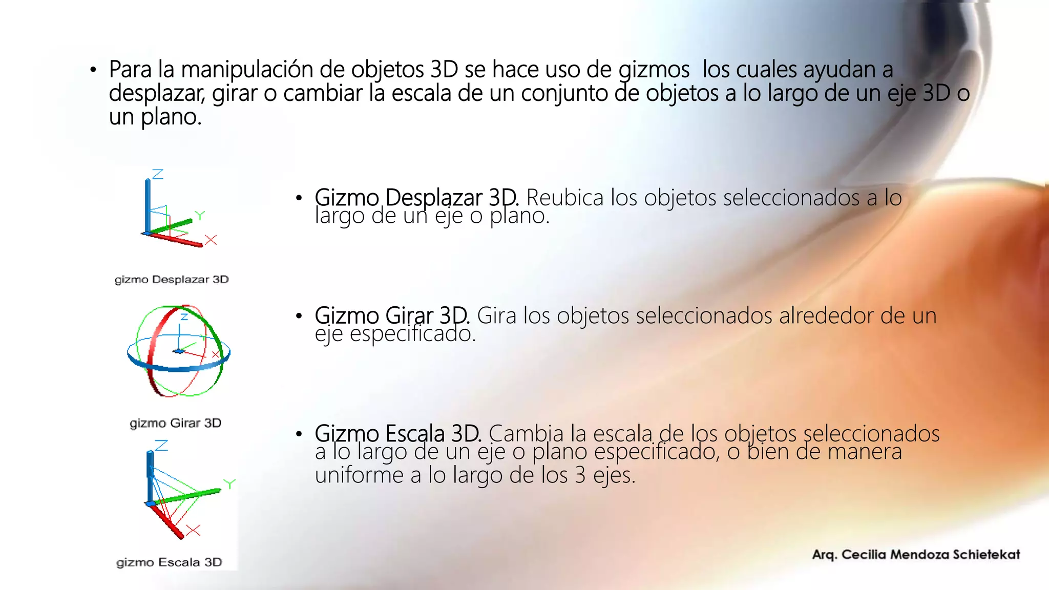 • Gizmo Desplazar 3D. Reubica los objetos seleccionados a lo
largo de un eje o plano.
• Gizmo Girar 3D. Gira los objetos seleccionados alrededor de un
eje especificado.
• Gizmo Escala 3D. Cambia la escala de los objetos seleccionados
a lo largo de un eje o plano especificado, o bien de manera
uniforme a lo largo de los 3 ejes.
• Para la manipulación de objetos 3D se hace uso de gizmos los cuales ayudan a
desplazar, girar o cambiar la escala de un conjunto de objetos a lo largo de un eje 3D o
un plano.
 