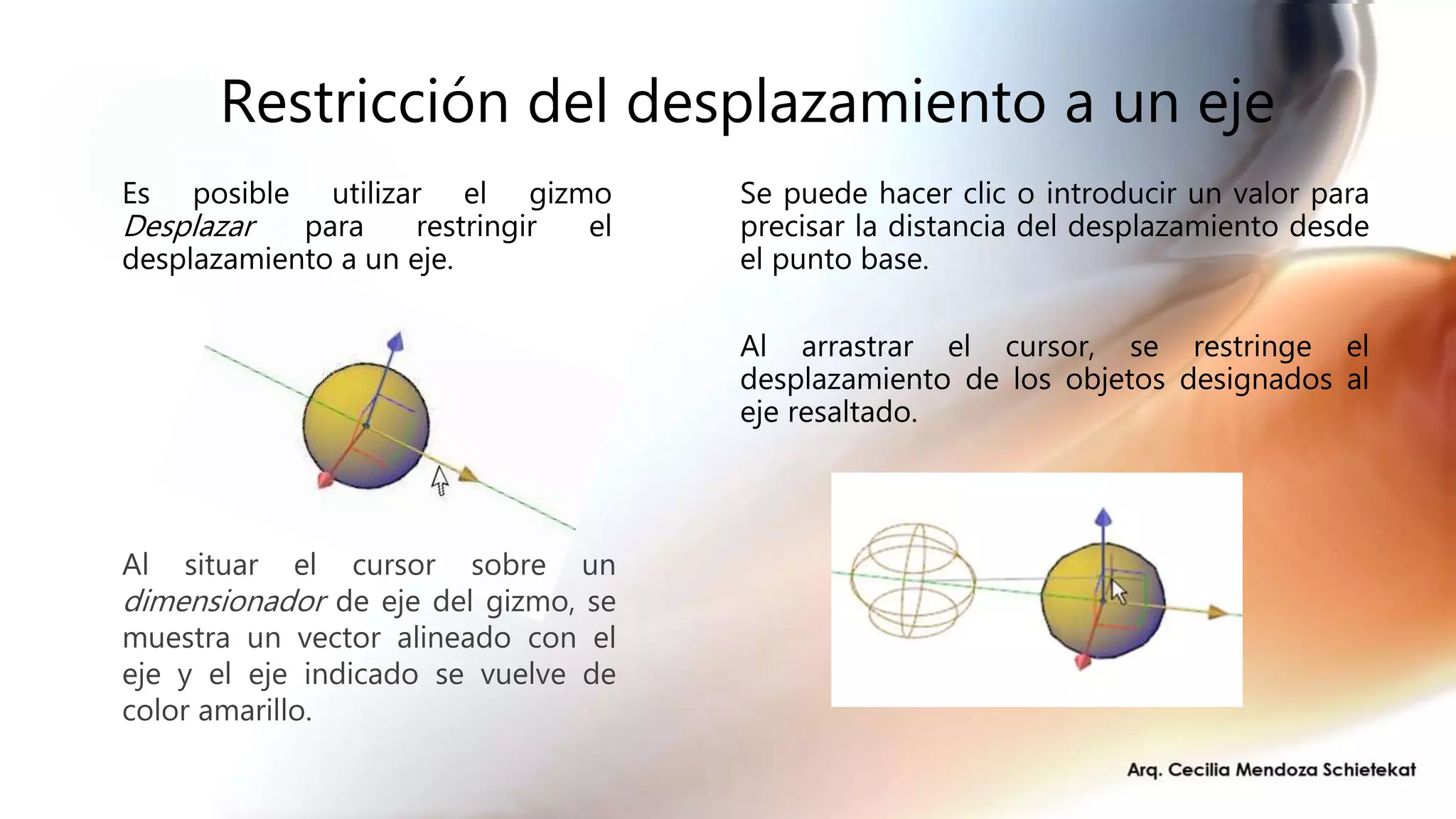 Restricción del desplazamiento a un eje
Es posible utilizar el gizmo
Desplazar para restringir el
desplazamiento a un eje.
Al situar el cursor sobre un
dimensionador de eje del gizmo, se
muestra un vector alineado con el
eje y el eje indicado se vuelve de
color amarillo.
Se puede hacer clic o introducir un valor para
precisar la distancia del desplazamiento desde
el punto base.
Al arrastrar el cursor, se restringe el
desplazamiento de los objetos designados al
eje resaltado.
 
