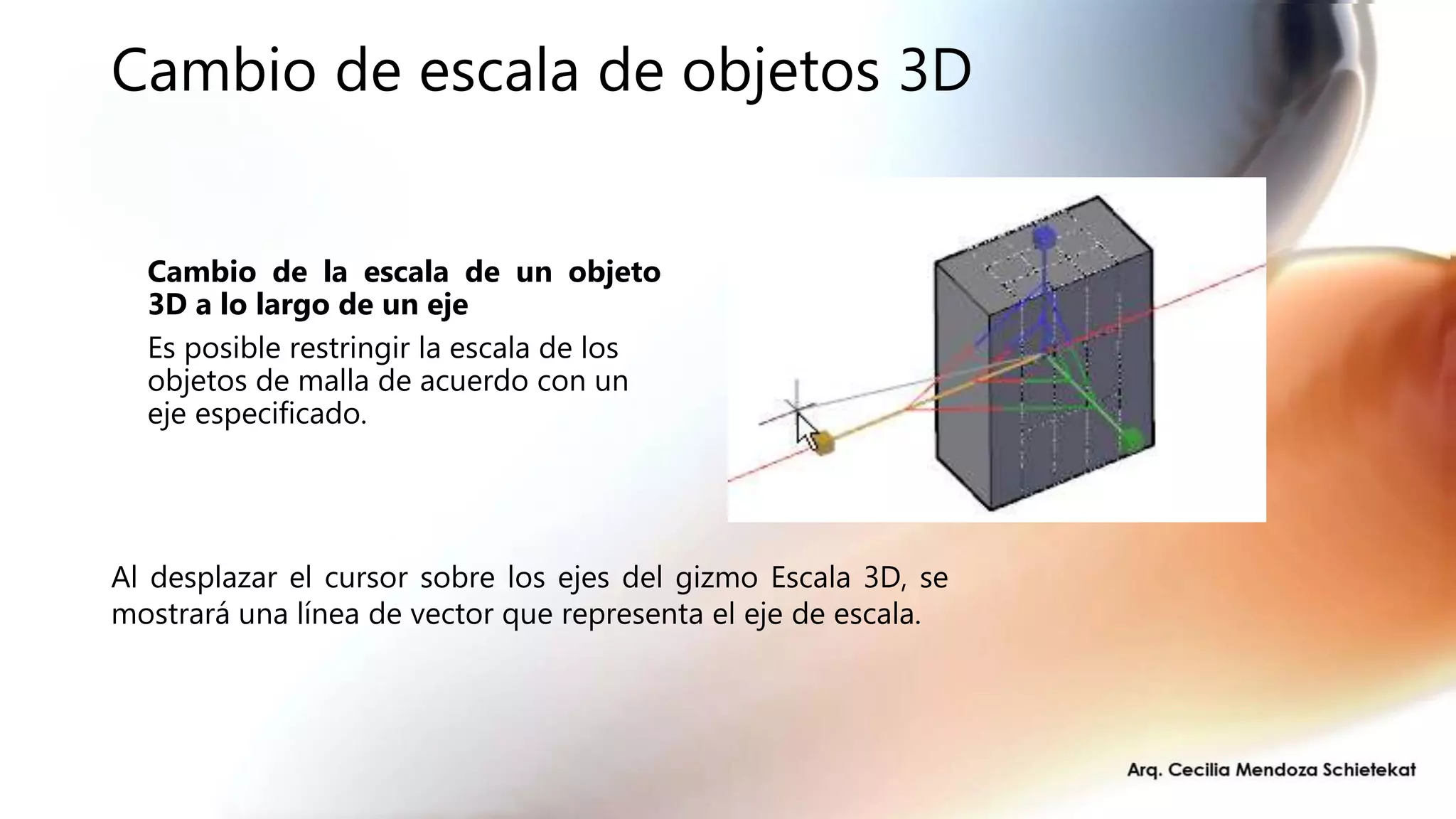 Cambio de escala de objetos 3D
Cambio de la escala de un objeto
3D a lo largo de un eje
Es posible restringir la escala de los
objetos de malla de acuerdo con un
eje especificado.
Al desplazar el cursor sobre los ejes del gizmo Escala 3D, se
mostrará una línea de vector que representa el eje de escala.
 