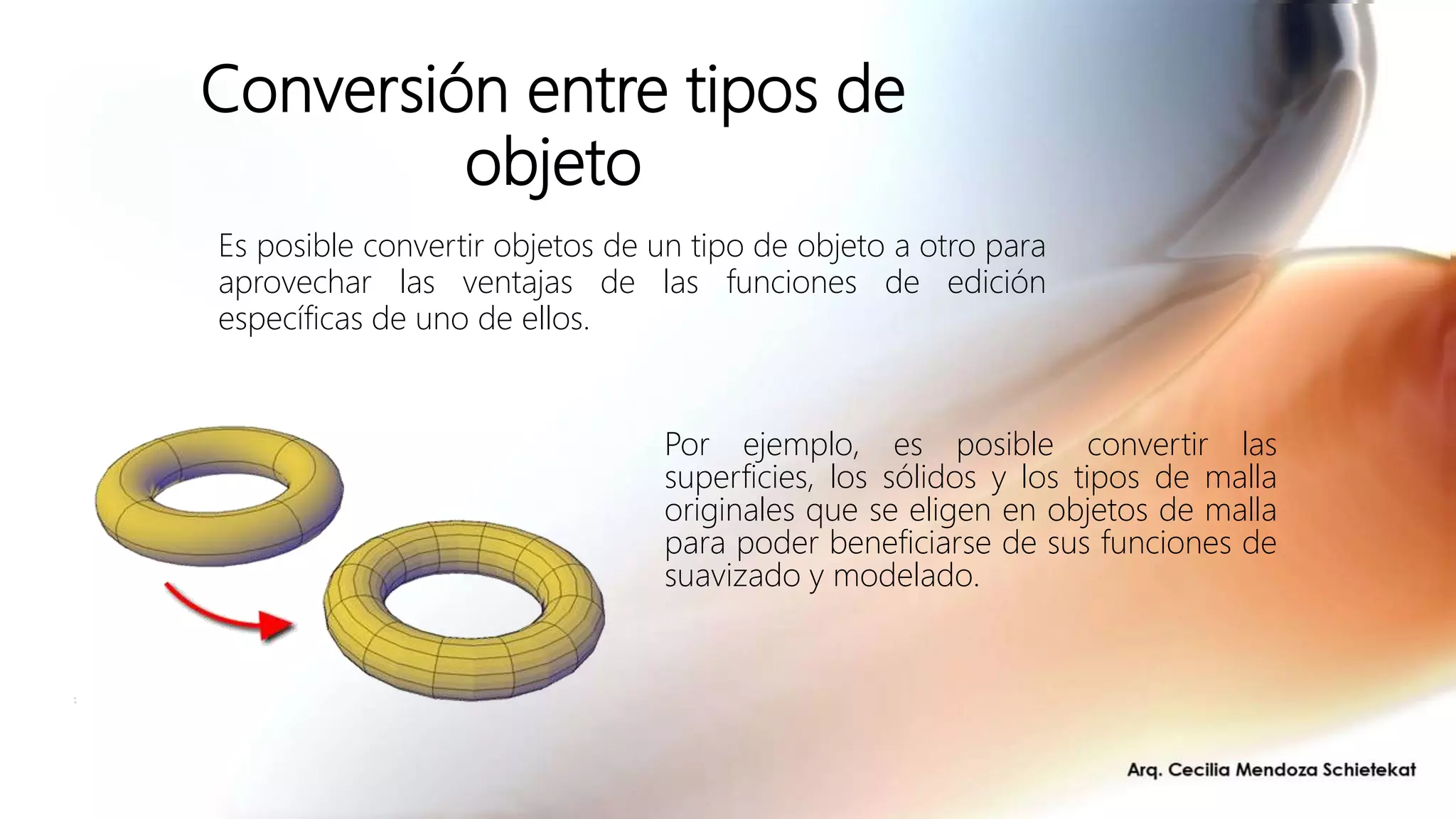 Conversión entre tipos de
objeto
Por ejemplo, es posible convertir las
superficies, los sólidos y los tipos de malla
originales que se eligen en objetos de malla
para poder beneficiarse de sus funciones de
suavizado y modelado.
Es posible convertir objetos de un tipo de objeto a otro para
aprovechar las ventajas de las funciones de edición
específicas de uno de ellos.
 