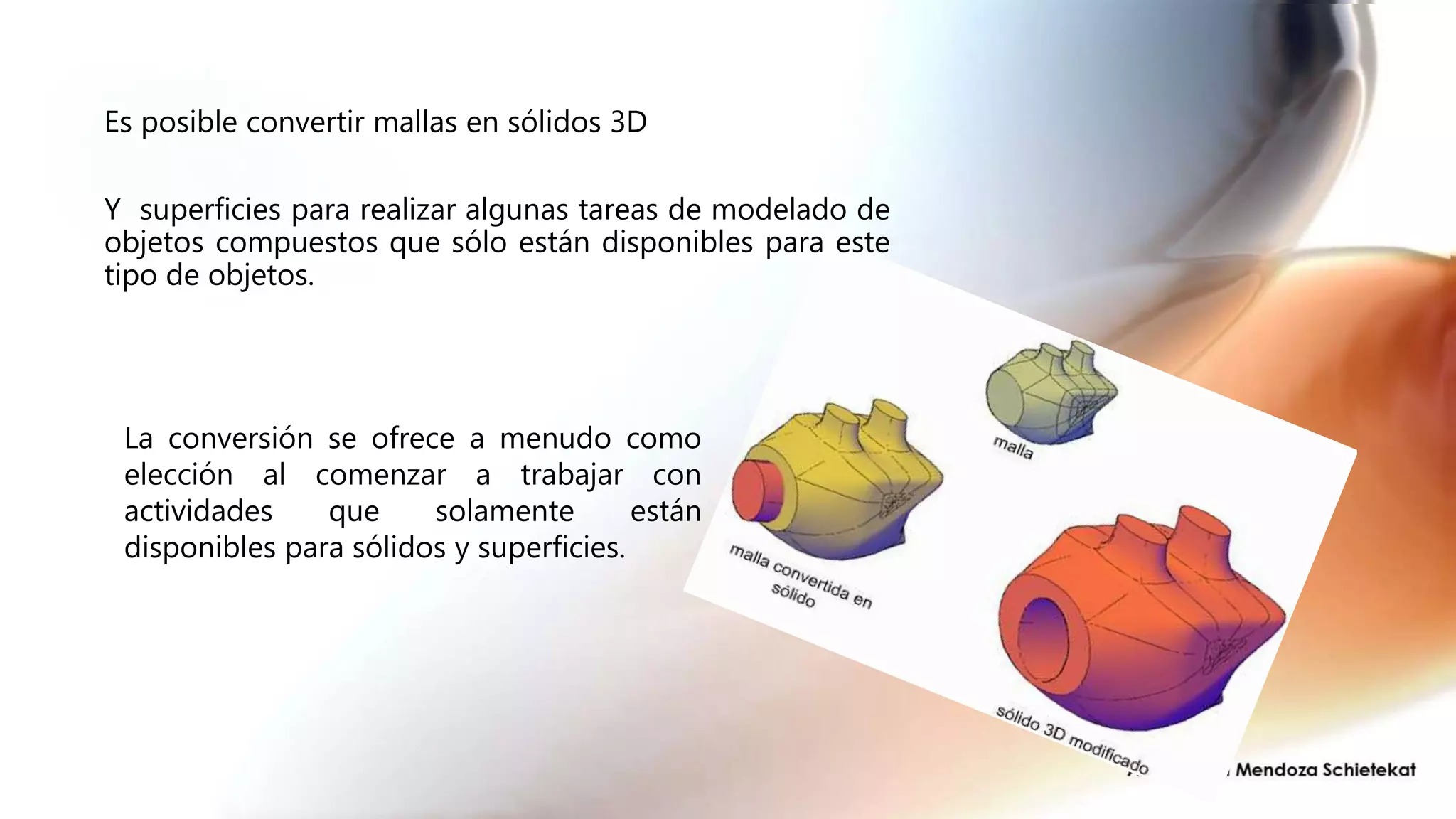 Es posible convertir mallas en sólidos 3D
Y superficies para realizar algunas tareas de modelado de
objetos compuestos que sólo están disponibles para este
tipo de objetos.
La conversión se ofrece a menudo como
elección al comenzar a trabajar con
actividades que solamente están
disponibles para sólidos y superficies.
 