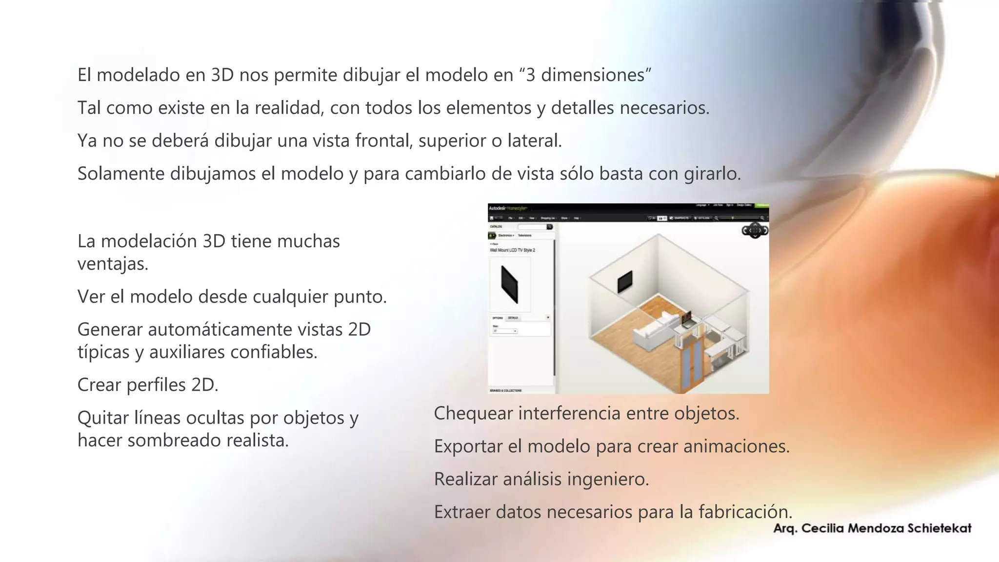 Chequear interferencia entre objetos.
Exportar el modelo para crear animaciones.
Realizar análisis ingeniero.
Extraer datos necesarios para la fabricación.
La modelación 3D tiene muchas
ventajas.
Ver el modelo desde cualquier punto.
Generar automáticamente vistas 2D
típicas y auxiliares confiables.
Crear perfiles 2D.
Quitar líneas ocultas por objetos y
hacer sombreado realista.
El modelado en 3D nos permite dibujar el modelo en “3 dimensiones”
Tal como existe en la realidad, con todos los elementos y detalles necesarios.
Ya no se deberá dibujar una vista frontal, superior o lateral.
Solamente dibujamos el modelo y para cambiarlo de vista sólo basta con girarlo.
 