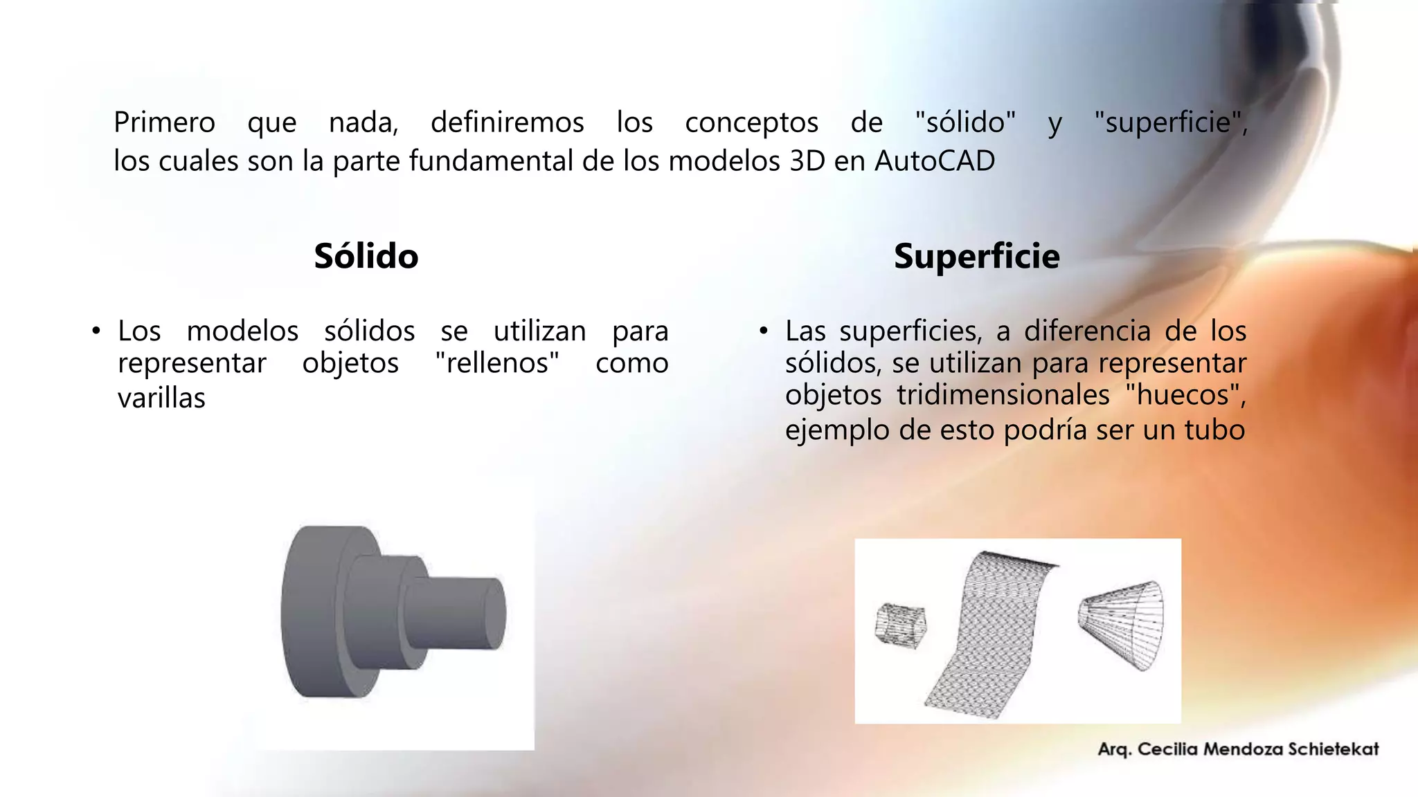 Primero que nada, definiremos los conceptos de "sólido" y "superficie",
los cuales son la parte fundamental de los modelos 3D en AutoCAD
Sólido
• Los modelos sólidos se utilizan para
representar objetos "rellenos" como
varillas
Superficie
• Las superficies, a diferencia de los
sólidos, se utilizan para representar
objetos tridimensionales "huecos",
ejemplo de esto podría ser un tubo
 